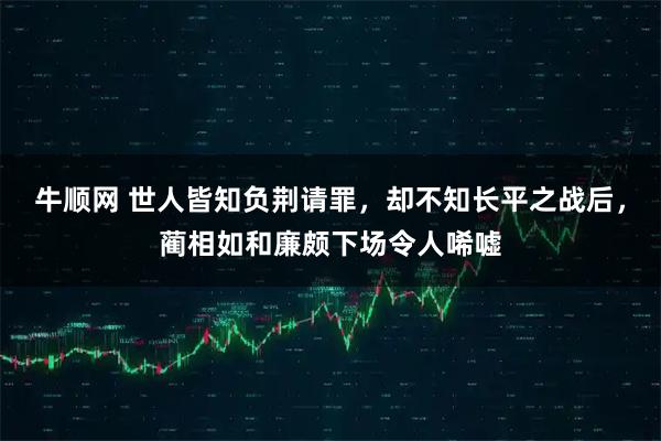 牛顺网 世人皆知负荆请罪，却不知长平之战后，蔺相如和廉颇下场令人唏嘘