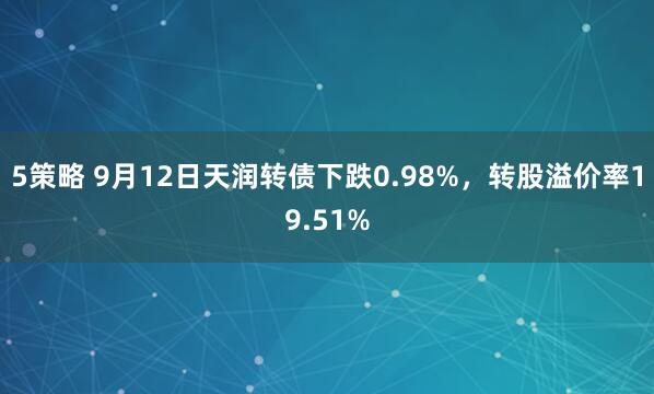 5策略 9月12日天润转债下跌0.98%，转股溢价率19.51%