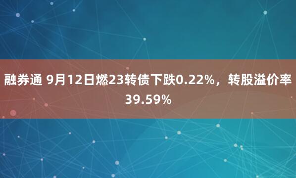 融券通 9月12日燃23转债下跌0.22%，转股溢价率39.59%
