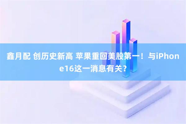 鑫月配 创历史新高 苹果重回美股第一！与iPhone16这一消息有关？