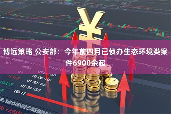 博远策略 公安部：今年前四月已侦办生态环境类案件6900余起