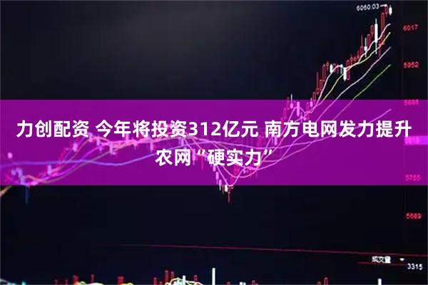 力创配资 今年将投资312亿元 南方电网发力提升农网“硬实力”