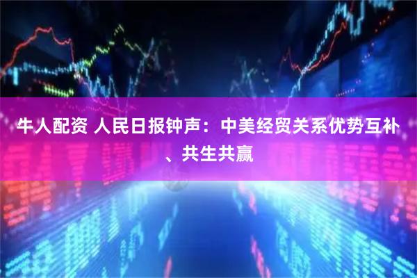 牛人配资 人民日报钟声：中美经贸关系优势互补、共生共赢