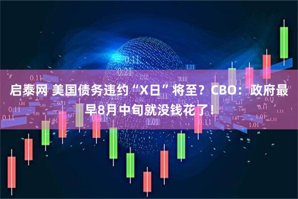 启泰网 美国债务违约“X日”将至？CBO：政府最早8月中旬就没钱花了！
