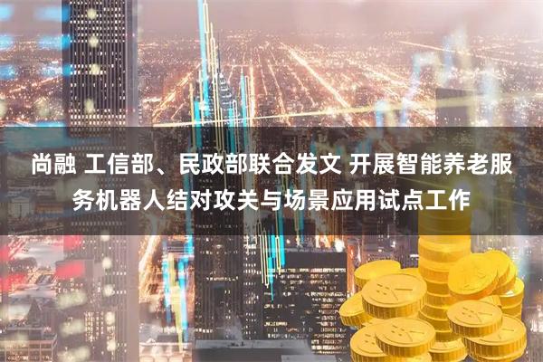 尚融 工信部、民政部联合发文 开展智能养老服务机器人结对攻关与场景应用试点工作