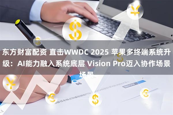 东方财富配资 直击WWDC 2025 苹果多终端系统升级：AI能力融入系统底层 Vision Pro迈入协作场景