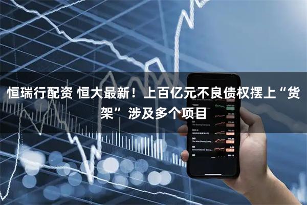 恒瑞行配资 恒大最新！上百亿元不良债权摆上“货架” 涉及多个项目