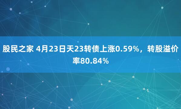 股民之家 4月23日天23转债上涨0.59%，转股溢价率80.84%