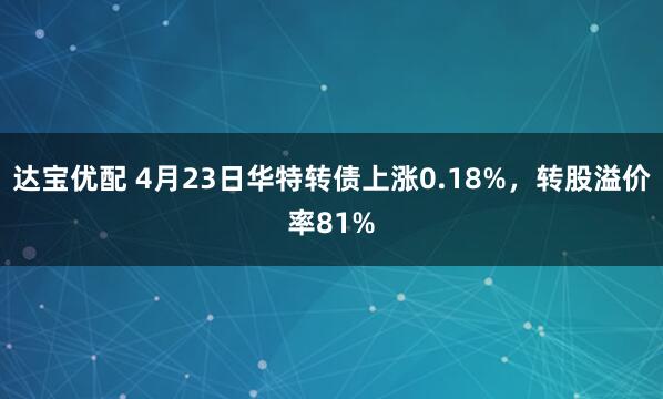 达宝优配 4月23日华特转债上涨0.18%，转股溢价率81%