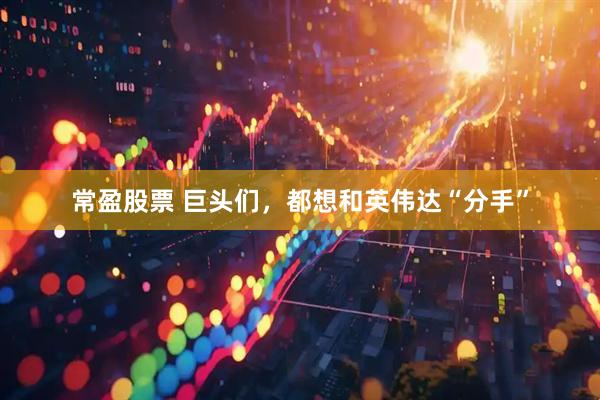 常盈股票 巨头们，都想和英伟达“分手”