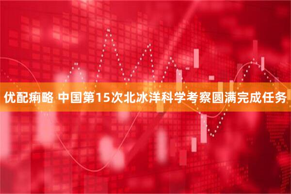 优配痢略 中国第15次北冰洋科学考察圆满完成任务