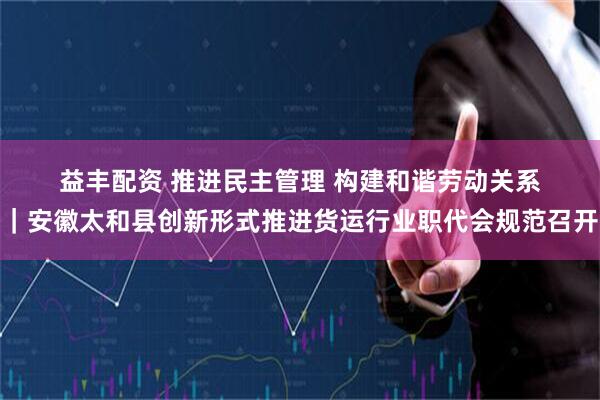 益丰配资 推进民主管理 构建和谐劳动关系｜安徽太和县创新形式推进货运行业职代会规范召开