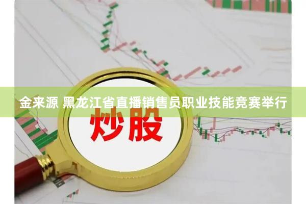 金来源 黑龙江省直播销售员职业技能竞赛举行