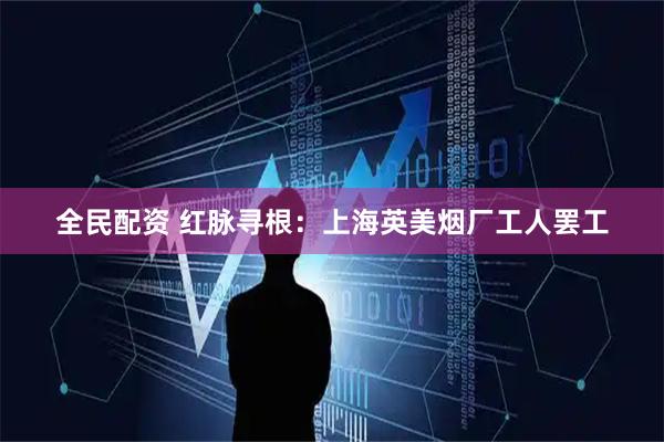 全民配资 红脉寻根：上海英美烟厂工人罢工