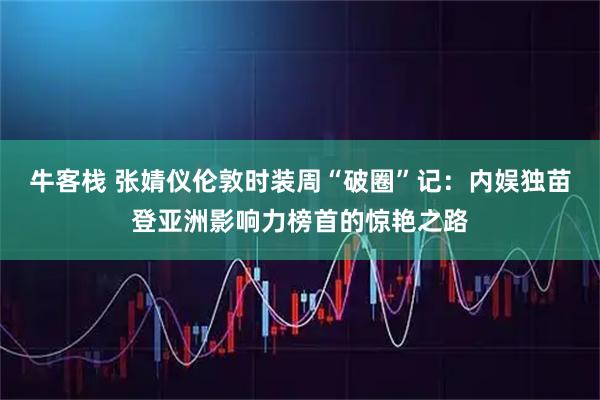 牛客栈 张婧仪伦敦时装周“破圈”记：内娱独苗登亚洲影响力榜首的惊艳之路