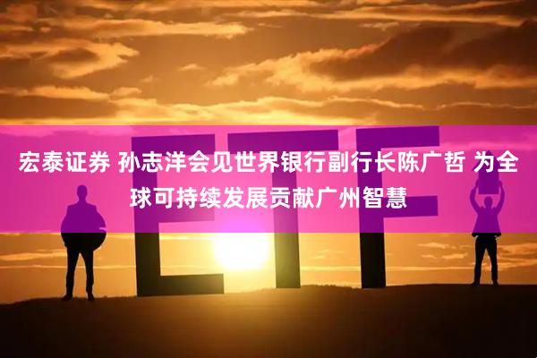 宏泰证券 孙志洋会见世界银行副行长陈广哲 为全球可持续发展贡献广州智慧