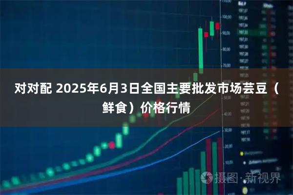 对对配 2025年6月3日全国主要批发市场芸豆（鲜食）价格行情