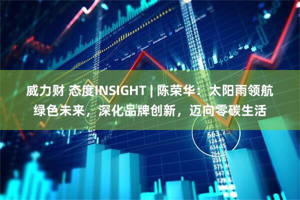 威力财 态度INSIGHT | 陈荣华：太阳雨领航绿色未来，深化品牌创新，迈向零碳生活