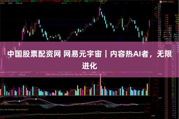 中国股票配资网 网易元宇宙|内容热AI者,无限进化