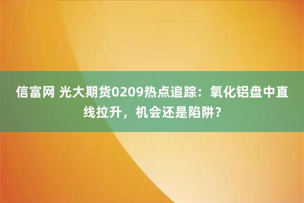 信富网 光大期货0209热点追踪：氧化铝盘中直线拉升，机会还是陷阱？
