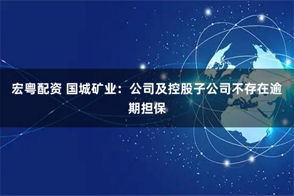 宏粤配资 国城矿业：公司及控股子公司不存在逾期担保