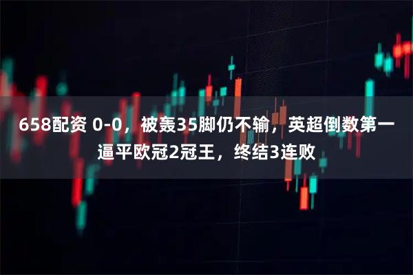 658配资 0-0，被轰35脚仍不输，英超倒数第一逼平欧冠2冠王，终结3连败