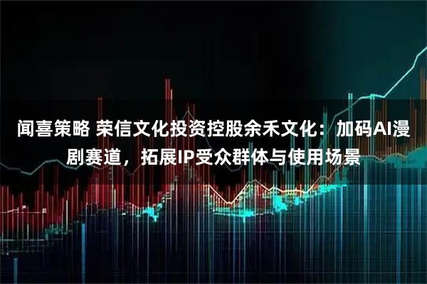 闻喜策略 荣信文化投资控股余禾文化：加码AI漫剧赛道，拓展IP受众群体与使用场景