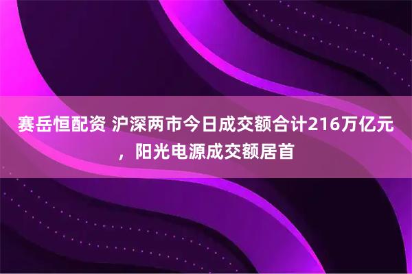 赛岳恒配资 沪深两市今日成交额合计216万亿元，阳光电源成交额居首