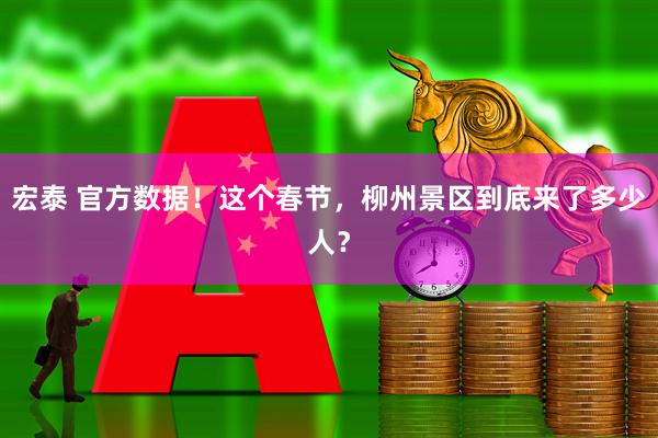 宏泰 官方数据！这个春节，柳州景区到底来了多少人？