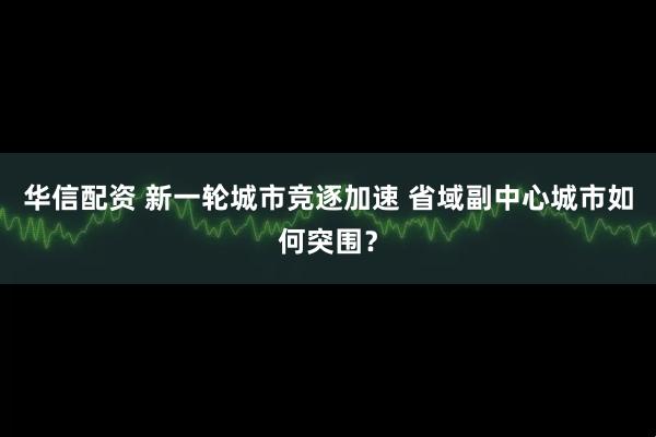华信配资 新一轮城市竞逐加速 省域副中心城市如何突围？