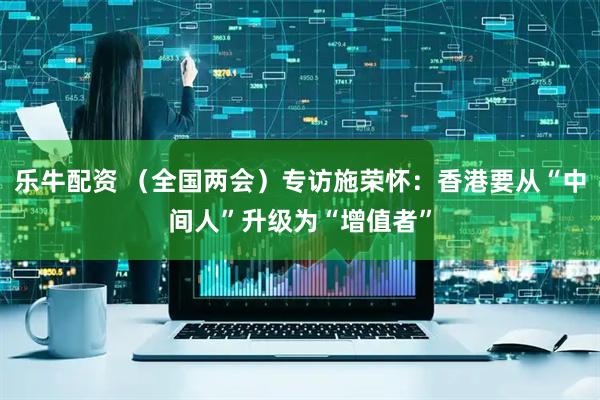 乐牛配资 (全国两会)专访施荣怀:香港要从“中间人”升级为“增值者”