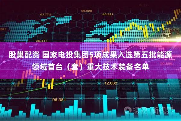 股巢配资 国家电投集团5项成果入选第五批能源领域首台（套）重大技术装备名单