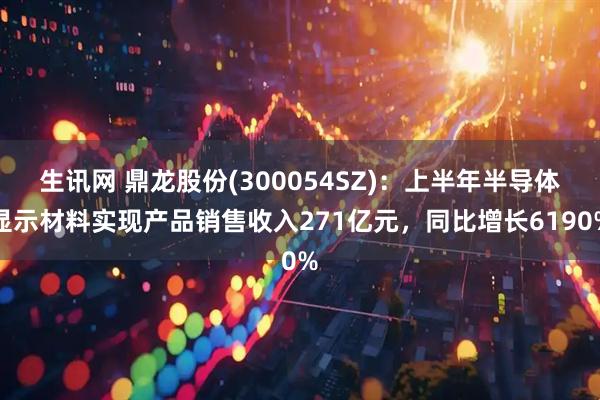 生讯网 鼎龙股份(300054SZ)：上半年半导体显示材料实现产品销售收入271亿元，同比增长6190%