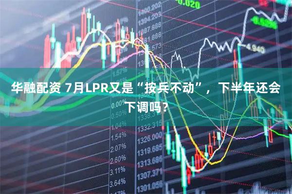 华融配资 7月LPR又是“按兵不动”，下半年还会下调吗？