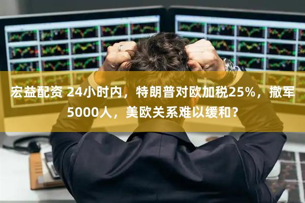 宏益配资 24小时内，特朗普对欧加税25%，撤军5000人，美欧关系难以缓和？
