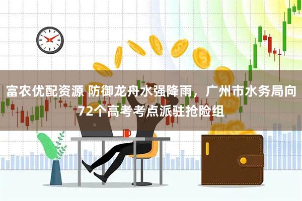 富农优配资源 防御龙舟水强降雨，广州市水务局向72个高考考点派驻抢险组