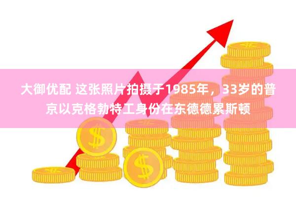 大御优配 这张照片拍摄于1985年，33岁的普京以克格勃特工身份在东德德累斯顿