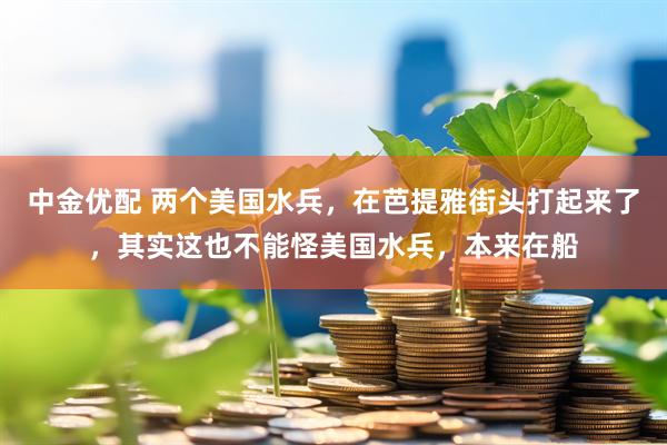 中金优配 两个美国水兵，在芭提雅街头打起来了，其实这也不能怪美国水兵，本来在船
